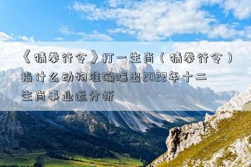 《猜拳行令》打一生肖（猜拳行令）指什么动物准确曝出2022年十二生肖事业运分析