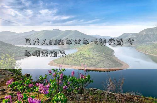 属龙人2022年全年运势详解 今年顺遂愉快