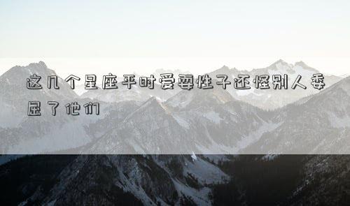 这几个星座平时爱耍性子还怪别人委屈了他们