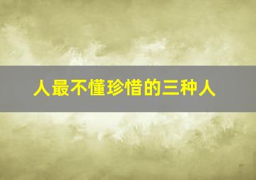 人最不懂珍惜的三种人,人永远不会珍惜三种人：一是永远不会离开的