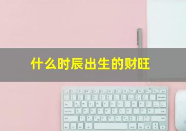 什么时辰出生的财旺,什么时辰出生最有钱