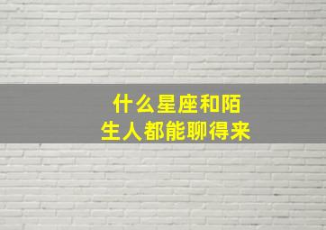 什么星座和陌生人都能聊得来,喜欢和陌生人聊天的星座