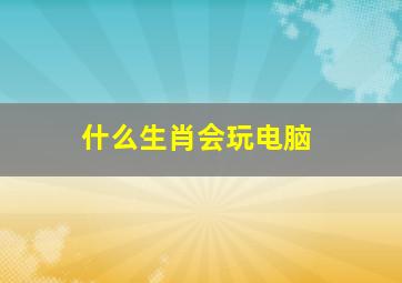 什么生肖会玩电脑,玩电脑游戏的生肖
