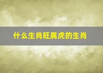 什么生肖旺属虎的生肖,最旺属虎的生肖