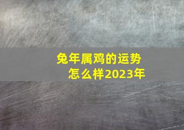 兔年属鸡的运势怎么样2023年,2023年兔年最吉利的四大属相