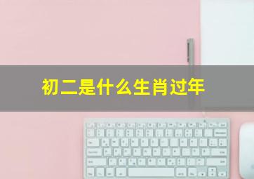 初二是什么生肖过年,初二属什么生肖