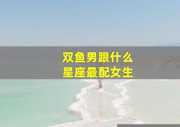 双鱼男跟什么星座最配女生,双鱼座男生和什么星座女生最配