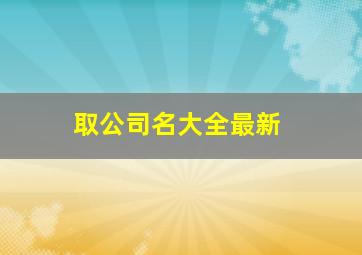 取公司名大全最新,取公司名怎么取