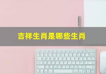 吉祥生肖是哪些生肖,十二生肖中哪些是吉肖