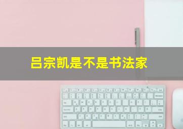 吕宗凯是不是书法家,书法家的名字姓吕的有那些