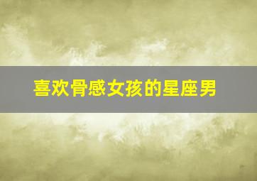喜欢骨感女孩的星座男,喜欢骨感美的你不来看看吗