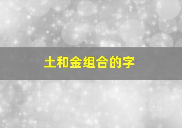 土和金组合的字,土金组合的字词