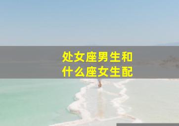 处女座男生和什么座女生配,处女座男生和什么星座最配处女座男生最配的星座女生