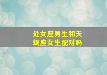 处女座男生和天蝎座女生配对吗,处女座的男生和天蝎座的女生配么