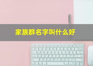 家族群名字叫什么好,家族群名字叫什么好温馨