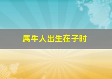属牛人出生在子时,属牛的人在子时出生