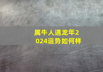 属牛人遇龙年2024运势如何样,属牛2021年运势及运程