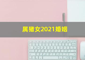 属猪女2021婚姻,属猪女2021年婚姻运势属猪女婚姻不顺的原因