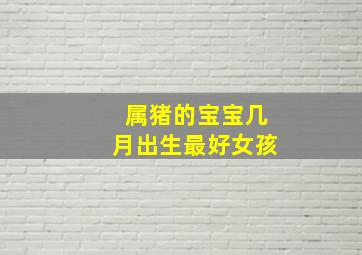属猪的宝宝几月出生最好女孩,属猪女几月出生最旺