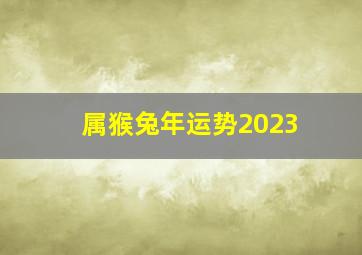 属猴兔年运势2023,2023年猴人运程