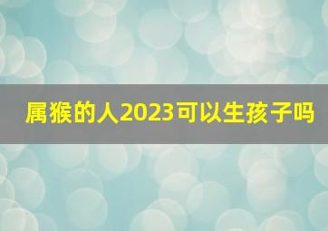 属猴的人2023可以生孩子吗,属猴人2023年下半年运势及运程