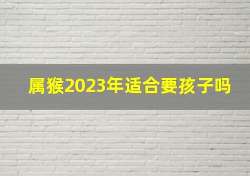 属猴2023年适合要孩子吗,猴年2023年运势及运程