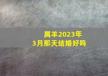 属羊2023年3月那天结婚好吗,2023年农历五月属羊的领证吉日查询表哪几天宜登记结婚
