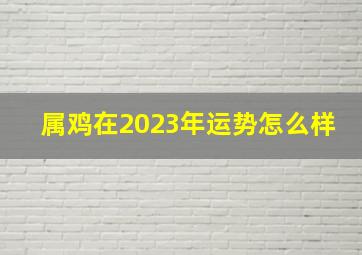 属鸡在2023年运势怎么样,2023年属鸡的运势如何