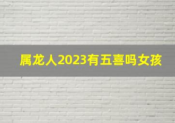 属龙人2023有五喜吗女孩,2023属龙人的全年运势女1988