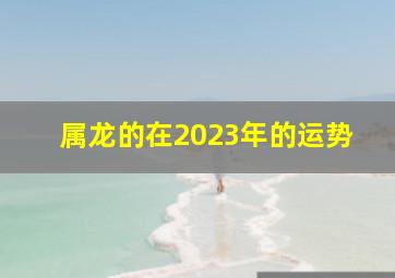 属龙的在2023年的运势,属龙2023年的全年运势