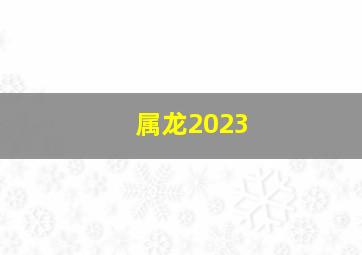 属龙2023,属龙的人2023年多大