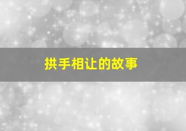 拱手相让的故事,拱手相让的意思是什么意思