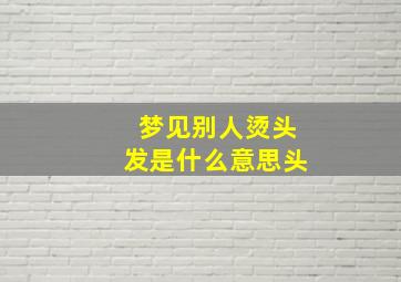 梦见别人烫头发是什么意思头,梦见别人烫头发周公解梦