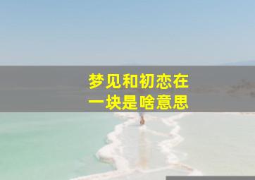 梦见和初恋在一块是啥意思