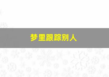 梦里跟踪别人,梦里跟踪别人什么意思