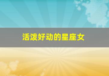 活泼好动的星座女,在床上表现活泼热烈的星座女有哪些