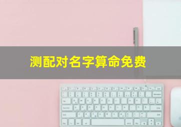 测配对名字算命免费,测算姓名配对