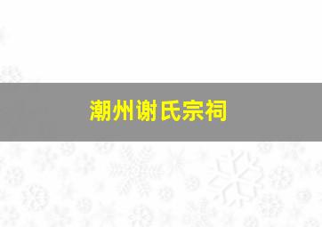 潮州谢氏宗祠,潮州谢氏宗祠在哪里