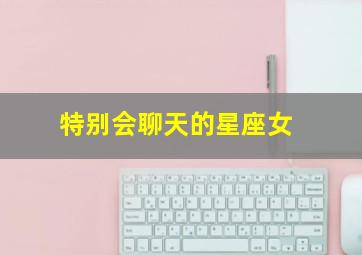 特别会聊天的星座女,十二星座中嘴很甜会讲话夸人很开心的星座女都有谁