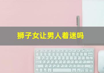 狮子女让男人着迷吗,让男人一生迷恋的星座女