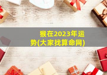 猴在2023年运势(大家找算命网),生肖猴2023年运势