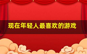 现在年轻人最喜欢的游戏,现在年轻人最喜欢玩什么游戏