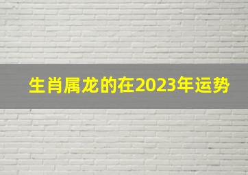 生肖属龙的在2023年运势,属龙2023年运程及运势详解2023年属龙人全年每月运势