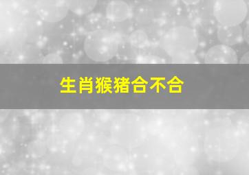 生肖猴猪合不合,属猪和属猴的合不合