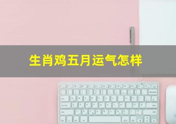 生肖鸡五月运气怎样,属鸡2021年哪个月份财运最好五月财运好