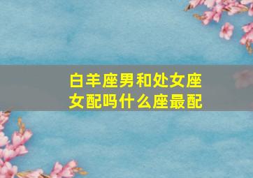 白羊座男和处女座女配吗什么座最配,处女座与白羊座相配吗