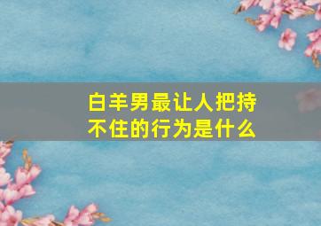 白羊男最让人把持不住的行为是什么,白羊男放不下一个女人的表现