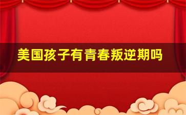 美国孩子有青春叛逆期吗,美国人教育叛逆的孩子