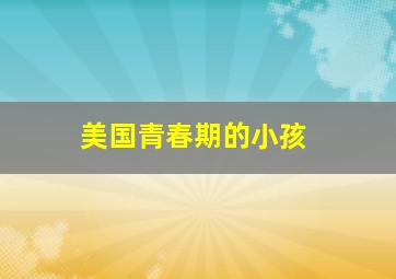 美国青春期的小孩,美国孩子有青春叛逆期吗