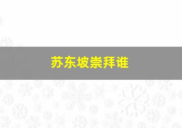 苏东坡崇拜谁,在林语堂的《苏东坡传》中为什么将王安石批判得一无是处